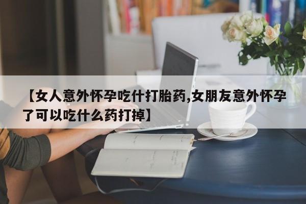 意外怀孕不想要打胎药微信购买【女人意外怀孕吃什打胎药,女朋友意外怀孕了可以吃什么药打掉】