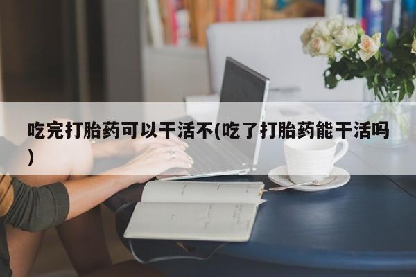 意外怀孕不想要打胎药微信购买吃完打胎药可以干活不(吃了打胎药能干活吗)