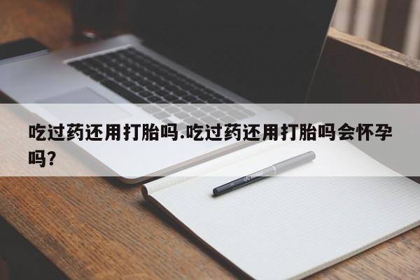 意外怀孕不想要打胎药微信购买吃过药还用打胎吗.吃过药还用打胎吗会怀孕吗？