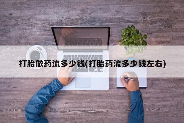 意外怀孕不想要打胎药微信购买打胎做药流多少钱(打胎药流多少钱左右)