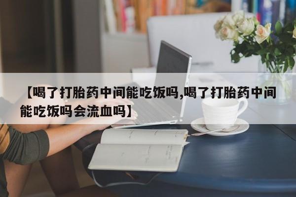意外怀孕不想要打胎药微信购买【喝了打胎药中间能吃饭吗,喝了打胎药中间能吃饭吗会流血吗】