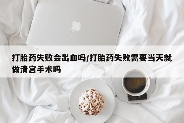 意外怀孕不想要打胎药微信购买打胎药失败会出血吗/打胎药失败需要当天就做清宫手术吗