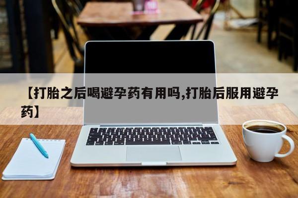 意外怀孕不想要打胎药微信购买【打胎之后喝避孕药有用吗,打胎后服用避孕药】