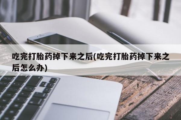 意外怀孕不想要打胎药微信购买吃完打胎药掉下来之后(吃完打胎药掉下来之后怎么办)