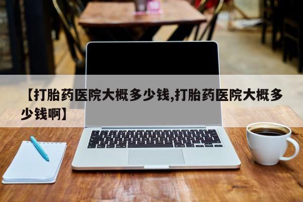意外怀孕不想要打胎药微信购买【打胎药医院大概多少钱,打胎药医院大概多少钱啊】
