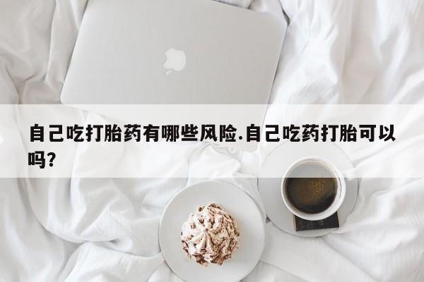 意外怀孕不想要打胎药微信购买自己吃打胎药有哪些风险.自己吃药打胎可以吗？