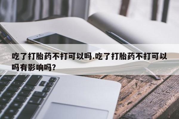 意外怀孕不想要打胎药微信购买吃了打胎药不打可以吗.吃了打胎药不打可以吗有影响吗？