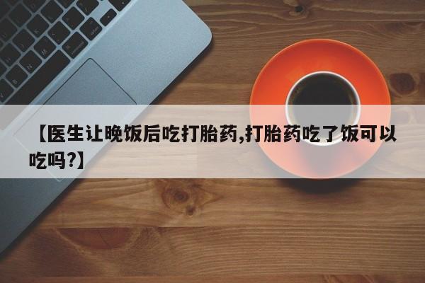 意外怀孕不想要打胎药微信购买【医生让晚饭后吃打胎药,打胎药吃了饭可以吃吗?】