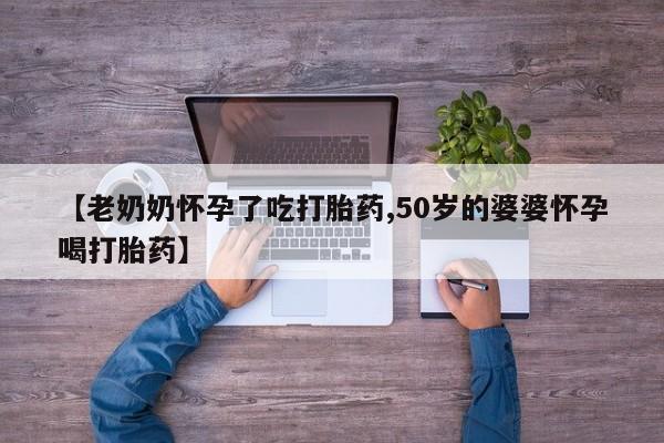 意外怀孕不想要打胎药微信购买【老奶奶怀孕了吃打胎药,50岁的婆婆怀孕喝打胎药】