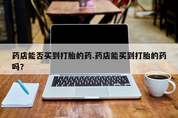 意外怀孕不想要打胎药微信购买药店能否买到打胎的药.药店能买到打胎的药吗？