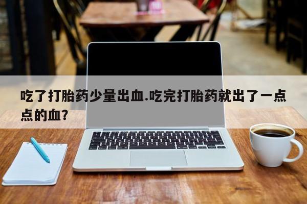 意外怀孕不想要打胎药微信购买吃了打胎药少量出血.吃完打胎药就出了一点点的血？
