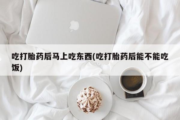 意外怀孕不想要打胎药微信购买吃打胎药后马上吃东西(吃打胎药后能不能吃饭)