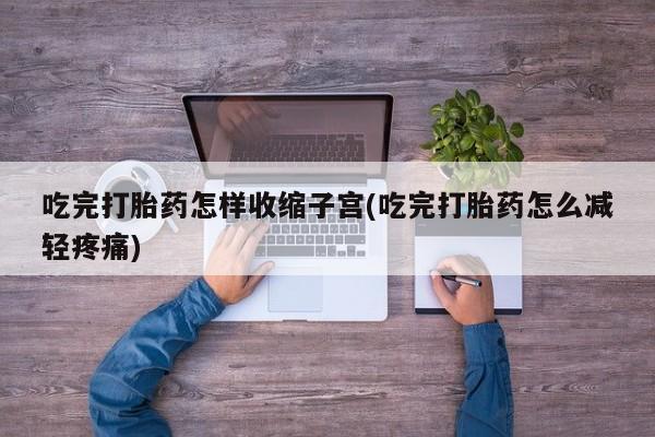 意外怀孕不想要打胎药微信购买吃完打胎药怎样收缩子宫(吃完打胎药怎么减轻疼痛)
