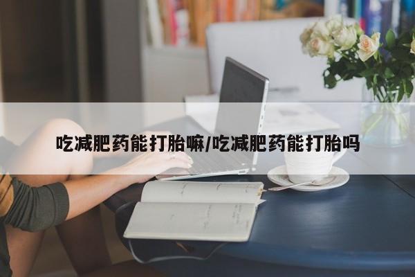 意外怀孕不想要打胎药微信购买吃减肥药能打胎嘛/吃减肥药能打胎吗