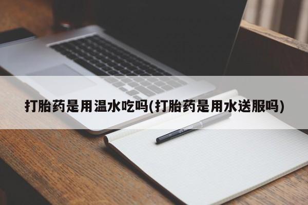 意外怀孕不想要打胎药微信购买打胎药是用温水吃吗(打胎药是用水送服吗)
