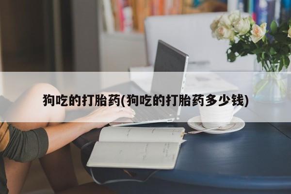 意外怀孕不想要打胎药微信购买狗吃的打胎药(狗吃的打胎药多少钱)