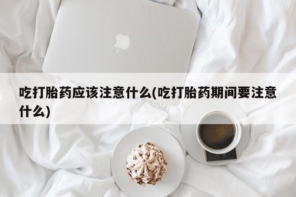 意外怀孕不想要打胎药微信购买吃打胎药应该注意什么(吃打胎药期间要注意什么)