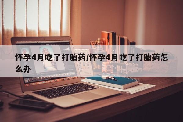 意外怀孕不想要打胎药微信购买怀孕4月吃了打胎药/怀孕4月吃了打胎药怎么办