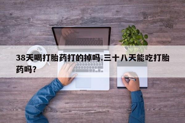 意外怀孕不想要打胎药微信购买38天喝打胎药打的掉吗.三十八天能吃打胎药吗？
