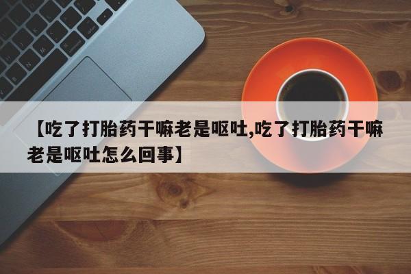 意外怀孕不想要打胎药微信购买【吃了打胎药干嘛老是呕吐,吃了打胎药干嘛老是呕吐怎么回事】