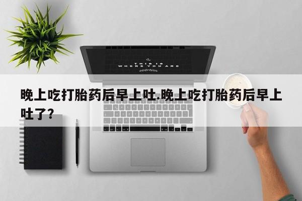 意外怀孕不想要打胎药微信购买晚上吃打胎药后早上吐.晚上吃打胎药后早上吐了？