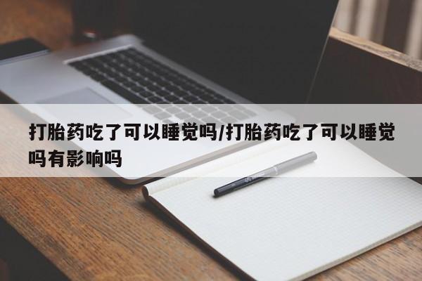 意外怀孕不想要打胎药微信购买打胎药吃了可以睡觉吗/打胎药吃了可以睡觉吗有影响吗