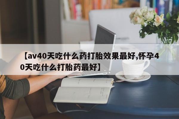 意外怀孕不想要打胎药微信购买【av40天吃什么药打胎效果最好,怀孕40天吃什么打胎药最好】