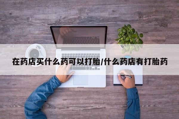 意外怀孕不想要打胎药微信购买在药店买什么药可以打胎/什么药店有打胎药