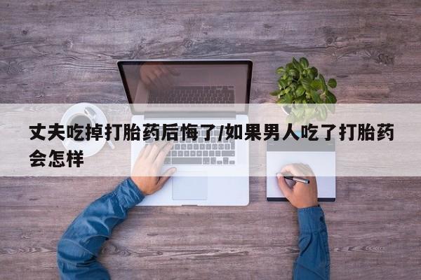 意外怀孕不想要打胎药微信购买丈夫吃掉打胎药后悔了/如果男人吃了打胎药会怎样