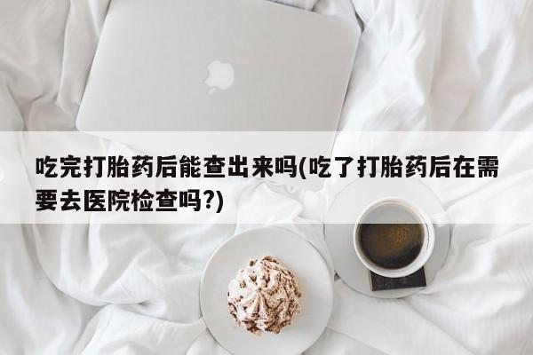 意外怀孕不想要打胎药微信购买吃完打胎药后能查出来吗(吃了打胎药后在需要去医院检查吗?)