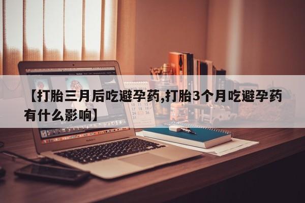 意外怀孕不想要打胎药微信购买【打胎三月后吃避孕药,打胎3个月吃避孕药有什么影响】