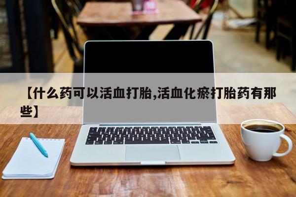 意外怀孕不想要打胎药微信购买【什么药可以活血打胎,活血化瘀打胎药有那些】