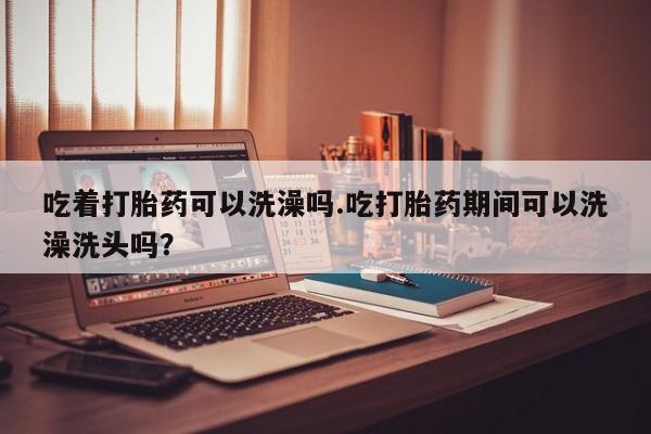 意外怀孕不想要打胎药微信购买吃着打胎药可以洗澡吗.吃打胎药期间可以洗澡洗头吗？