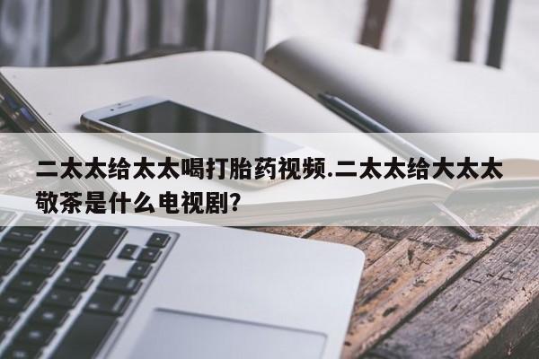 意外怀孕不想要打胎药微信购买二太太给太太喝打胎药视频.二太太给大太太敬茶是什么电视剧？