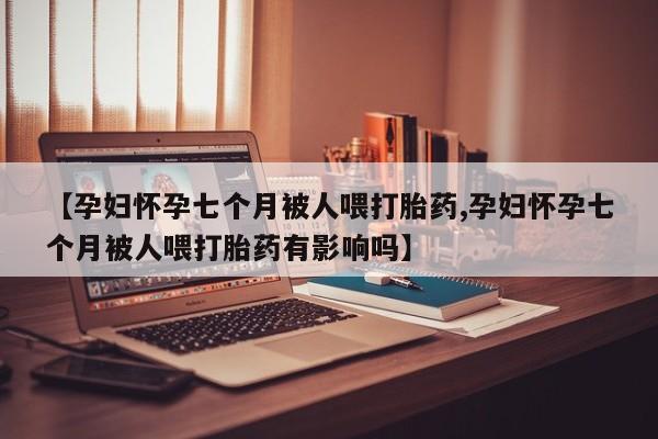 意外怀孕不想要打胎药微信购买【孕妇怀孕七个月被人喂打胎药,孕妇怀孕七个月被人喂打胎药有影响吗】