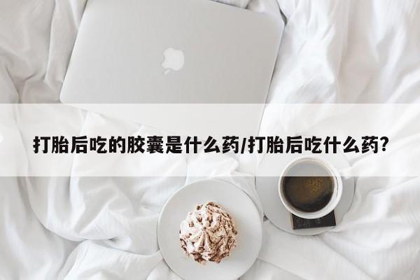 意外怀孕不想要打胎药微信购买打胎后吃的胶囊是什么药/打胎后吃什么药?
