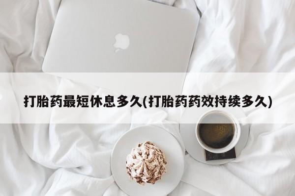 意外怀孕不想要打胎药微信购买打胎药最短休息多久(打胎药药效持续多久)