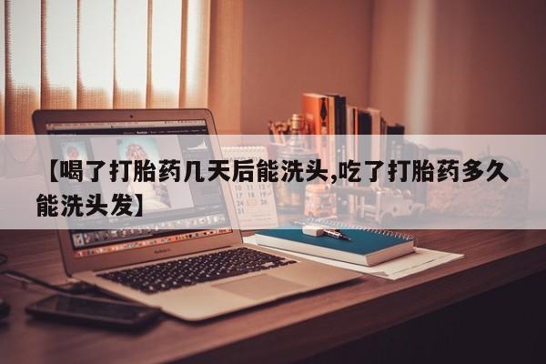 意外怀孕不想要打胎药微信购买【喝了打胎药几天后能洗头,吃了打胎药多久能洗头发】