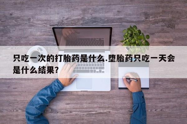 意外怀孕不想要打胎药微信购买只吃一次的打胎药是什么.堕胎药只吃一天会是什么结果？