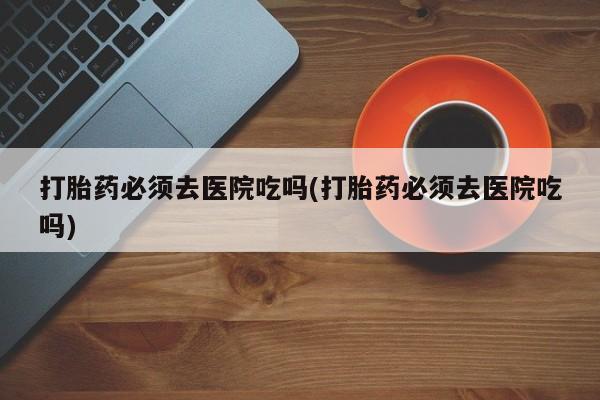 意外怀孕不想要打胎药微信购买打胎药必须去医院吃吗(打胎药必须去医院吃吗)