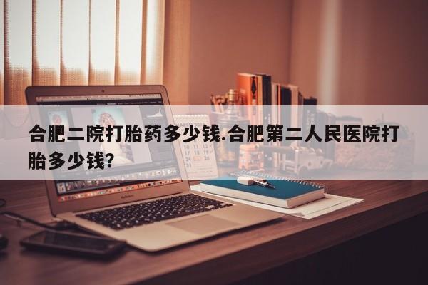 意外怀孕不想要打胎药微信购买合肥二院打胎药多少钱.合肥第二人民医院打胎多少钱？