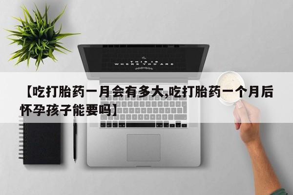 意外怀孕不想要打胎药微信购买【吃打胎药一月会有多大,吃打胎药一个月后怀孕孩子能要吗】