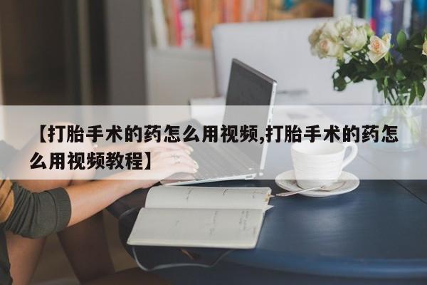 意外怀孕不想要打胎药微信购买【打胎手术的药怎么用视频,打胎手术的药怎么用视频教程】
