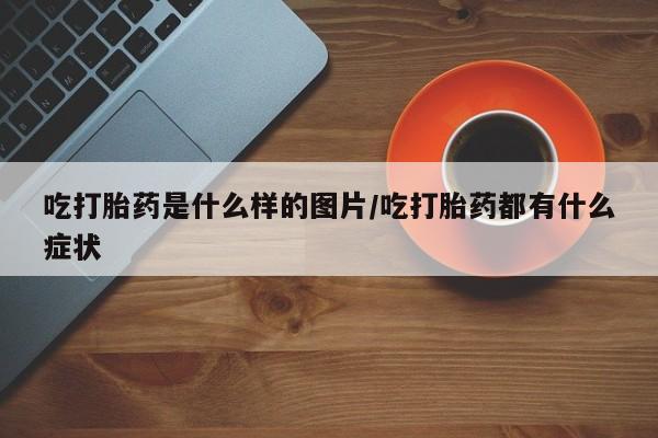 意外怀孕不想要打胎药微信购买吃打胎药是什么样的图片/吃打胎药都有什么症状