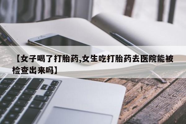 意外怀孕不想要打胎药微信购买【女子喝了打胎药,女生吃打胎药去医院能被检查出来吗】