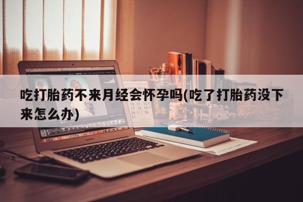 意外怀孕不想要打胎药微信购买吃打胎药不来月经会怀孕吗(吃了打胎药没下来怎么办)