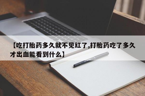 意外怀孕不想要打胎药微信购买【吃打胎药多久就不见红了,打胎药吃了多久才出血能看到什么】