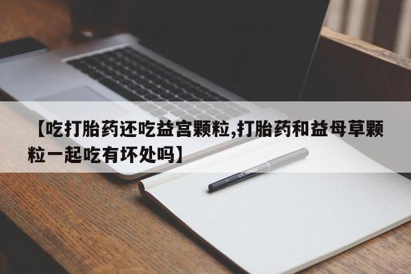 意外怀孕不想要打胎药微信购买【吃打胎药还吃益宫颗粒,打胎药和益母草颗粒一起吃有坏处吗】