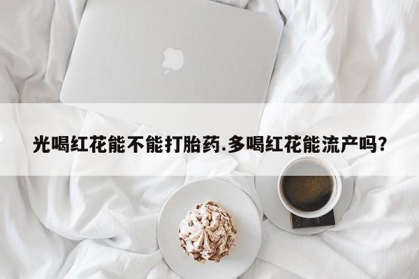 意外怀孕不想要打胎药微信购买光喝红花能不能打胎药.多喝红花能流产吗？