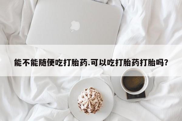 意外怀孕不想要打胎药微信购买能不能随便吃打胎药.可以吃打胎药打胎吗？